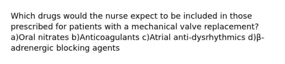 Which drugs would the nurse expect to be included in those prescribed for patients with a mechanical valve replacement? a)Oral nitrates b)Anticoagulants c)Atrial anti-dysrhythmics d)β-adrenergic blocking agents