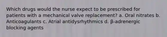 Which drugs would the nurse expect to be prescribed for patients with a mechanical valve replacement? a. Oral nitrates b. Anticoagulants c. Atrial antidysrhythmics d. β-adrenergic blocking agents