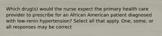 Which drug(s) would the nurse expect the primary health care provider to prescribe for an African American patient diagnosed with low-renin hypertension? Select all that apply. One, some, or all responses may be correct