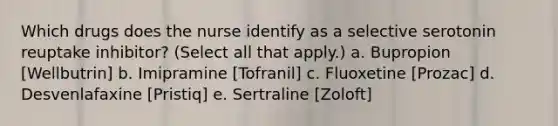 Which drugs does the nurse identify as a selective serotonin reuptake inhibitor? (Select all that apply.) a. Bupropion [Wellbutrin] b. Imipramine [Tofranil] c. Fluoxetine [Prozac] d. Desvenlafaxine [Pristiq] e. Sertraline [Zoloft]