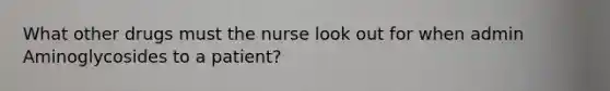 What other drugs must the nurse look out for when admin Aminoglycosides to a patient?