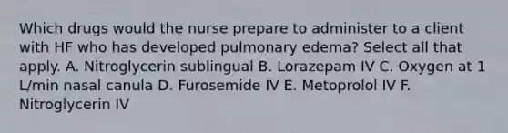 Which drugs would the nurse prepare to administer to a client with HF who has developed pulmonary edema? Select all that apply. A. Nitroglycerin sublingual B. Lorazepam IV C. Oxygen at 1 L/min nasal canula D. Furosemide IV E. Metoprolol IV F. Nitroglycerin IV