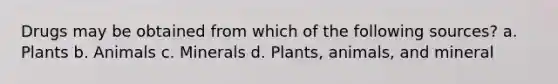 Drugs may be obtained from which of the following sources? a. Plants b. Animals c. Minerals d. Plants, animals, and mineral