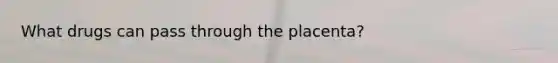 What drugs can pass through the placenta?