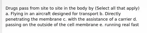 Drugs pass from site to site in the body by (Select all that apply) a. Flying in an aircraft designed for transport b. Directly penetrating the membrane c. with the assistance of a carrier d. passing on the outside of the cell membrane e. running real fast