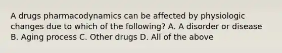 A drugs pharmacodynamics can be affected by physiologic changes due to which of the following? A. A disorder or disease B. Aging process C. Other drugs D. All of the above