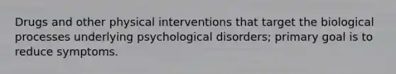 Drugs and other physical interventions that target the biological processes underlying psychological disorders; primary goal is to reduce symptoms.