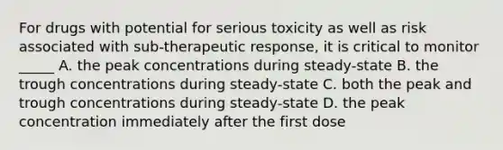 For drugs with potential for serious toxicity as well as risk associated with sub-therapeutic response, it is critical to monitor _____ A. the peak concentrations during steady-state B. the trough concentrations during steady-state C. both the peak and trough concentrations during steady-state D. the peak concentration immediately after the first dose