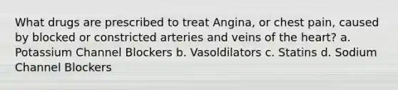 What drugs are prescribed to treat Angina, or chest pain, caused by blocked or constricted arteries and veins of the heart? a. Potassium Channel Blockers b. Vasoldilators c. Statins d. Sodium Channel Blockers