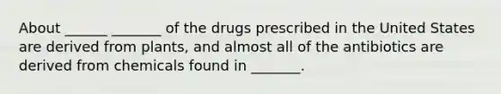 About ______ _______ of the drugs prescribed in the United States are derived from plants, and almost all of the antibiotics are derived from chemicals found in _______.