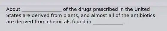 About _________________ of the drugs prescribed in the United States are derived from plants, and almost all of the antibiotics are derived from chemicals found in _____________.