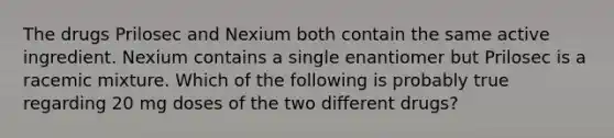 The drugs Prilosec and Nexium both contain the same active ingredient. Nexium contains a single enantiomer but Prilosec is a racemic mixture. Which of the following is probably true regarding 20 mg doses of the two different drugs?