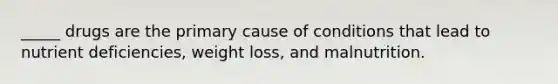 _____ drugs are the primary cause of conditions that lead to nutrient deficiencies, weight loss, and malnutrition.