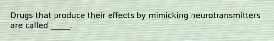 Drugs that produce their effects by mimicking neurotransmitters are called _____.