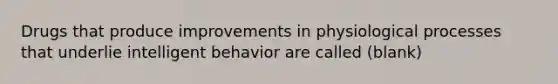 Drugs that produce improvements in physiological processes that underlie intelligent behavior are called (blank)