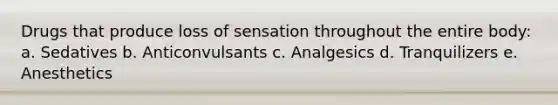 Drugs that produce loss of sensation throughout the entire body: a. Sedatives b. Anticonvulsants c. Analgesics d. Tranquilizers e. Anesthetics