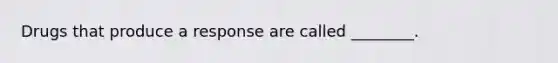 Drugs that produce a response are called ________.
