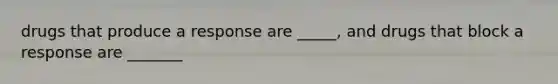 drugs that produce a response are _____, and drugs that block a response are _______
