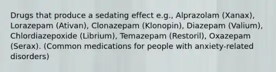 Drugs that produce a sedating effect e.g., Alprazolam (Xanax), Lorazepam (Ativan), Clonazepam (Klonopin), Diazepam (Valium), Chlordiazepoxide (Librium), Temazepam (Restoril), Oxazepam (Serax). (Common medications for people with anxiety-related disorders)