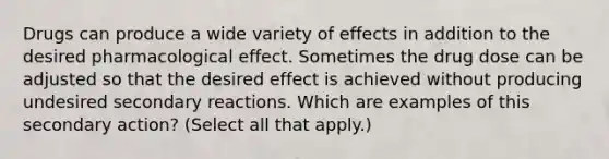 Drugs can produce a wide variety of effects in addition to the desired pharmacological effect. Sometimes the drug dose can be adjusted so that the desired effect is achieved without producing undesired secondary reactions. Which are examples of this secondary action? (Select all that apply.)