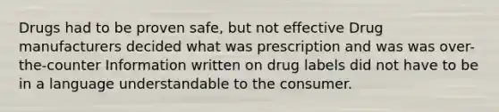 Drugs had to be proven safe, but not effective Drug manufacturers decided what was prescription and was was over-the-counter Information written on drug labels did not have to be in a language understandable to the consumer.