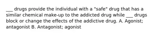 ___ drugs provide the individual with a "safe" drug that has a similar chemical make-up to the addicted drug while ___ drugs block or change the effects of the addictive drug. A. Agonist; antagonist B. Antagonist; agonist