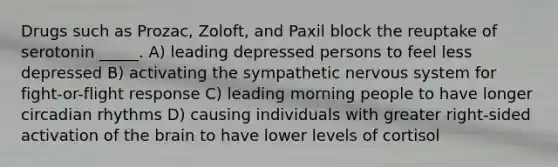 Drugs such as Prozac, Zoloft, and Paxil block the reuptake of serotonin _____. A) leading depressed persons to feel less depressed B) activating the sympathetic nervous system for fight-or-flight response C) leading morning people to have longer circadian rhythms D) causing individuals with greater right-sided activation of the brain to have lower levels of cortisol