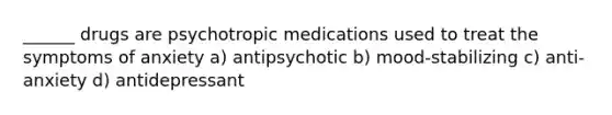 ______ drugs are psychotropic medications used to treat the symptoms of anxiety a) antipsychotic b) mood-stabilizing c) anti-anxiety d) antidepressant