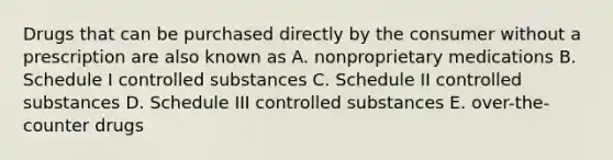 Drugs that can be purchased directly by the consumer without a prescription are also known as A. nonproprietary medications B. Schedule I controlled substances C. Schedule II controlled substances D. Schedule III controlled substances E. over-the-counter drugs