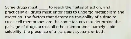 Some drugs must _____ to reach their sites of action, and practically all drugs must enter cells to undergo metabolism and excretion. The factors that determine the ability of a drug to cross cell membranes are the same factors that determine the passage of drugs across all other membranes, namely, lipid solubility, the presence of a transport system, or both.