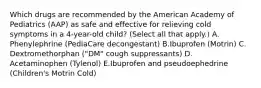 Which drugs are recommended by the American Academy of Pediatrics (AAP) as safe and effective for relieving cold symptoms in a 4-year-old child? (Select all that apply.) A. Phenylephrine (PediaCare decongestant) B.Ibuprofen (Motrin) C. Dextromethorphan ("DM" cough suppressants) D. Acetaminophen (Tylenol) E.Ibuprofen and pseudoephedrine (Children's Motrin Cold)