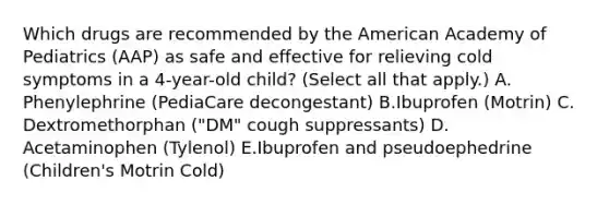 Which drugs are recommended by the American Academy of Pediatrics (AAP) as safe and effective for relieving cold symptoms in a 4-year-old child? (Select all that apply.) A. Phenylephrine (PediaCare decongestant) B.Ibuprofen (Motrin) C. Dextromethorphan ("DM" cough suppressants) D. Acetaminophen (Tylenol) E.Ibuprofen and pseudoephedrine (Children's Motrin Cold)