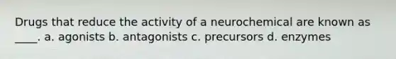 Drugs that reduce the activity of a neurochemical are known as ____. a. agonists b. antagonists c. precursors d. enzymes