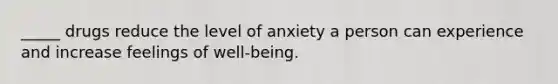 _____ drugs reduce the level of anxiety a person can experience and increase feelings of well-being.