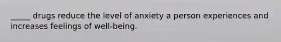 _____ drugs reduce the level of anxiety a person experiences and increases feelings of well-being.