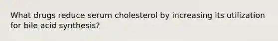 What drugs reduce serum cholesterol by increasing its utilization for bile acid synthesis?