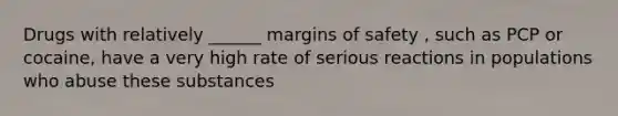 Drugs with relatively ______ margins of safety , such as PCP or cocaine, have a very high rate of serious reactions in populations who abuse these substances