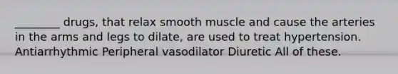 ________ drugs, that relax smooth muscle and cause the arteries in the arms and legs to dilate, are used to treat hypertension. Antiarrhythmic Peripheral vasodilator Diuretic All of these.