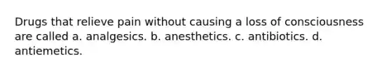 Drugs that relieve pain without causing a loss of consciousness are called a. analgesics. b. anesthetics. c. antibiotics. d. antiemetics.