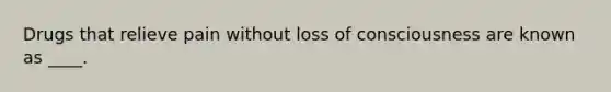 Drugs that relieve pain without loss of consciousness are known as ____.