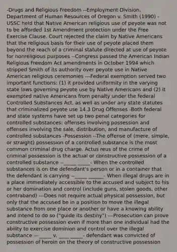 -Drugs and Religious Freedom --Employment Division, Department of Human Resources of Oregon v. Smith (1990) - USSC held that Native American religious use of peyote was not to be afforded 1st Amendment protection under the Free Exercise Clause. Court rejected the claim by Native Americans that the religious basis for their use of peyote placed them beyond the reach of a criminal statute directed at use of peyote for nonreligious purposes --Congress passed the American Indian Religious Freedom Act amendments in October 1994 which stripped Smith of its authority over peyote use in Native American religious ceremonies ---Federal exemption served two important functions: (1) it provided uniformity in the varying state laws governing peyote use by Native Americans and (2) it exempted native Americans from penalty under the federal Controlled Substances Act, as well as under any state statutes that criminalized peyote use 14.3 Drug Offenses -Both federal and state systems have set up two penal categories for controlled substances: offenses involving possession and offenses involving the sale, distribution, and manufacture of controlled substances -Possession --The offense of (mere, simple, or straight) possession of a controlled substance is the most common criminal drug charge. Actus reus of the crime of criminal possession is the actual or constructive possession of a controlled substance --_____ _____- When the controlled substances is on the defendant's person or in a container that the defendant is carrying --_____ ______- When illegal drugs are in a place immediately accessible to the accused and subject to his or her domination and control (include guns, stolen goods, other contraband) ---Does not require actual physical possession, but only that the accused be in a position to move the illegal substance from one place or another or have a knowing ability and intend to do so ("guide its destiny") ---Prosecution can prove constructive possession even if more than one individual had the ability to exercise dominion and control over the illegal substance ---_____ v. ____ _____- defendant was convicted of possession of heroin on the theory of constructive possession