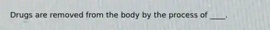 Drugs are removed from the body by the process of ____.