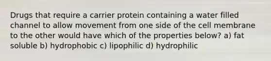 Drugs that require a carrier protein containing a water filled channel to allow movement from one side of the cell membrane to the other would have which of the properties below? a) fat soluble b) hydrophobic c) lipophilic d) hydrophilic