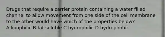 Drugs that require a carrier protein containing a water filled channel to allow movement from one side of the cell membrane to the other would have which of the properties below? A.lipophilic B.fat soluble C.hydrophilic D.hydrophobic