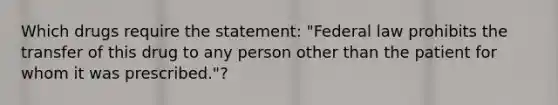 Which drugs require the statement: "Federal law prohibits the transfer of this drug to any person other than the patient for whom it was prescribed."?