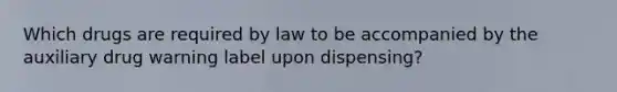 Which drugs are required by law to be accompanied by the auxiliary drug warning label upon dispensing?