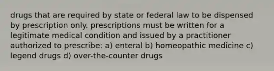 drugs that are required by state or federal law to be dispensed by prescription only. prescriptions must be written for a legitimate medical condition and issued by a practitioner authorized to prescribe: a) enteral b) homeopathic medicine c) legend drugs d) over-the-counter drugs