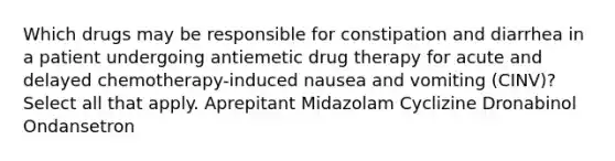 Which drugs may be responsible for constipation and diarrhea in a patient undergoing antiemetic drug therapy for acute and delayed chemotherapy-induced nausea and vomiting (CINV)? Select all that apply. Aprepitant Midazolam Cyclizine Dronabinol Ondansetron