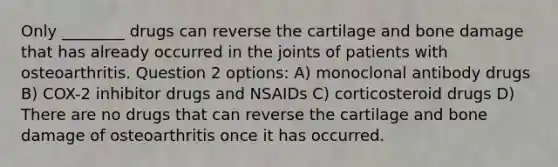 Only ________ drugs can reverse the cartilage and bone damage that has already occurred in the joints of patients with osteoarthritis. Question 2 options: A) monoclonal antibody drugs B) COX-2 inhibitor drugs and NSAIDs C) corticosteroid drugs D) There are no drugs that can reverse the cartilage and bone damage of osteoarthritis once it has occurred.