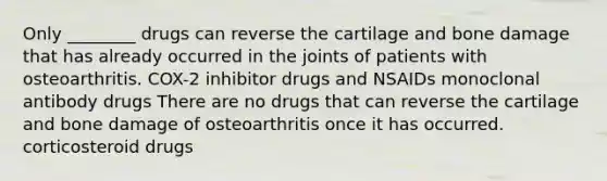 Only ________ drugs can reverse the cartilage and bone damage that has already occurred in the joints of patients with osteoarthritis. COX-2 inhibitor drugs and NSAIDs monoclonal antibody drugs There are no drugs that can reverse the cartilage and bone damage of osteoarthritis once it has occurred. corticosteroid drugs